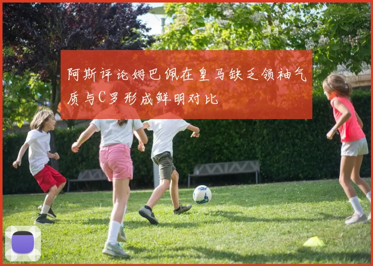 阿斯评论姆巴佩在皇马缺乏领袖气质与C罗形成鲜明对比