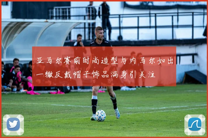 亚马尔赛前时尚造型与内马尔如出一辙反戴帽子饰品满身引关注
