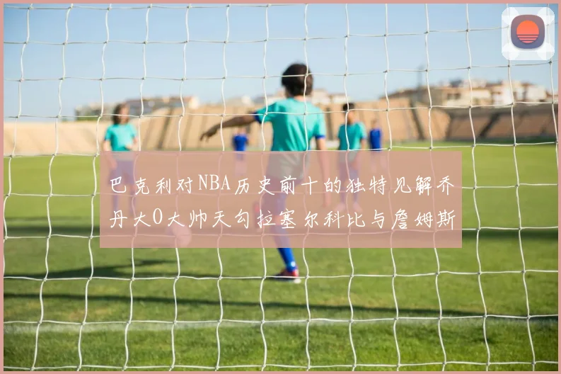 巴克利对NBA历史前十的独特见解乔丹大O大帅天勾拉塞尔科比与詹姆斯排名分析