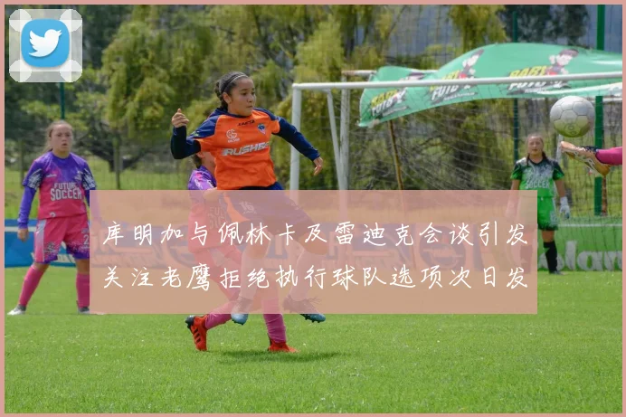 库明加与佩林卡及雷迪克会谈引发关注老鹰拒绝执行球队选项次日发生