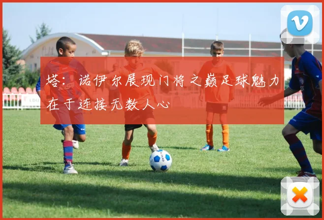 塔：诺伊尔展现门将之巅足球魅力在于连接无数人心