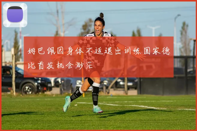 姆巴佩因身体不适退出训练国家德比首发机会渺茫