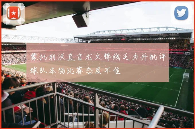 蒙托利沃直言尤文锋线乏力并批评球队本场比赛态度不佳