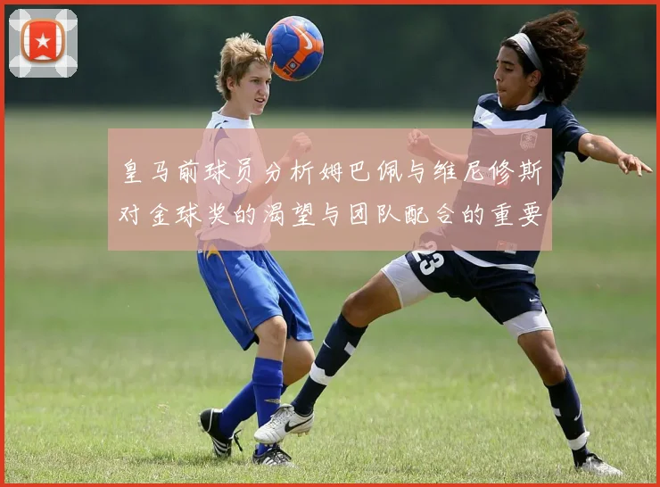 皇马前球员分析姆巴佩与维尼修斯对金球奖的渴望与团队配合的重要性