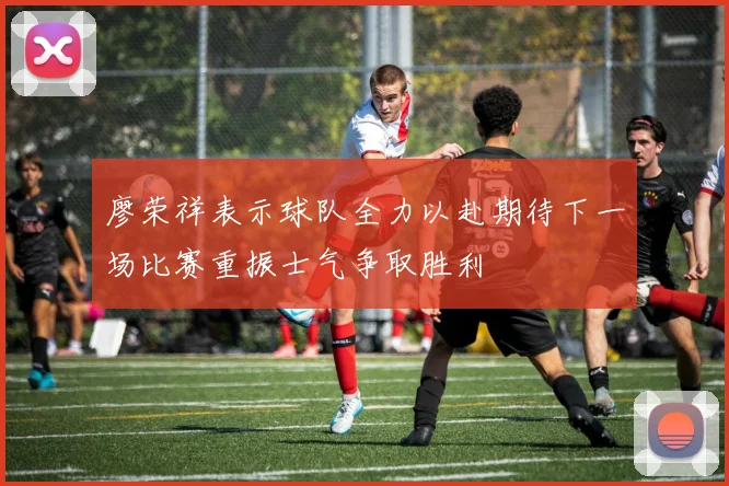 廖荣祥表示球队全力以赴期待下一场比赛重振士气争取胜利
