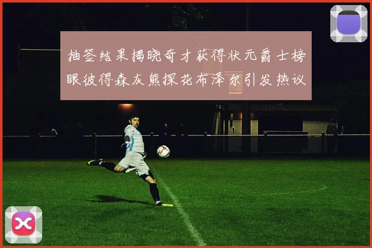 抽签结果揭晓奇才获得状元爵士榜眼彼得森灰熊探花布泽尔引发热议