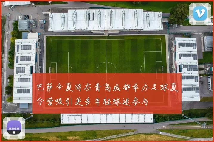 巴萨今夏将在青岛成都举办足球夏令营吸引更多年轻球迷参与